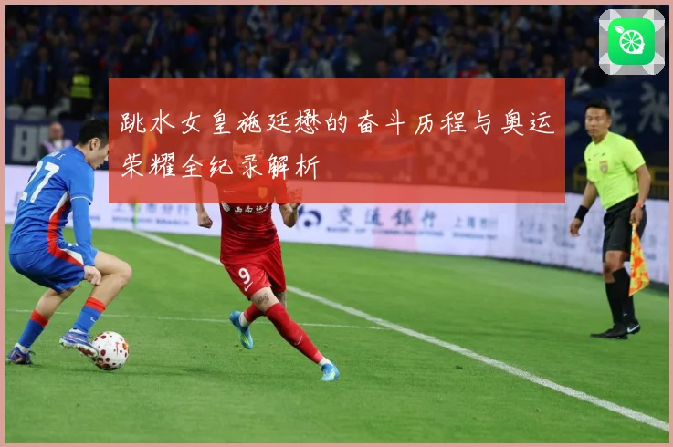 跳水女皇施廷懋的奋斗历程与奥运荣耀全纪录解析