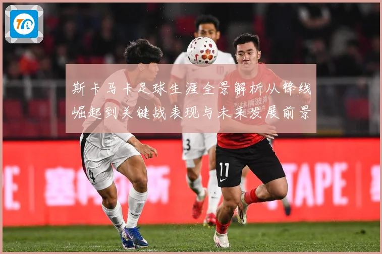 斯卡马卡足球生涯全景解析从锋线崛起到关键战表现与未来发展前景观察