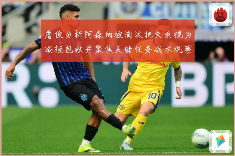 詹俊分析阿森纳被淘汰把失利视为减轻包袱并聚焦关键任务战术观察