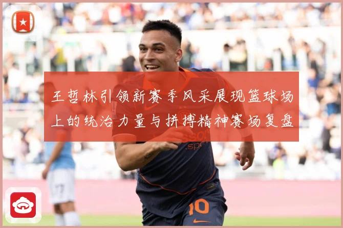 王哲林引领新赛季风采展现篮球场上的统治力量与拼搏精神赛场复盘